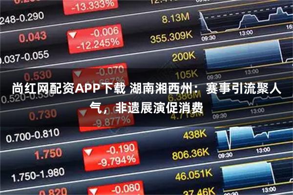 尚红网配资APP下载 湖南湘西州：赛事引流聚人气，非遗展演促消费