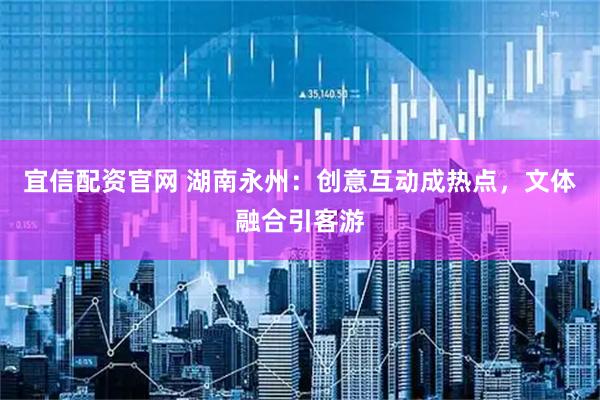 宜信配资官网 湖南永州：创意互动成热点，文体融合引客游