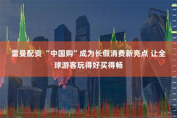 雷曼配资 “中国购”成为长假消费新亮点 让全球游客玩得好买得畅