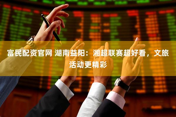 富民配资官网 湖南益阳：湘超联赛超好看，文旅活动更精彩