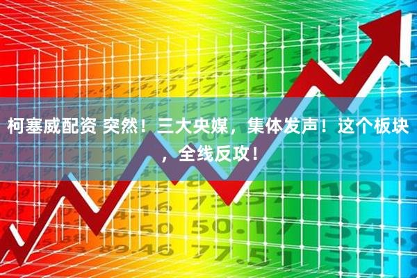 柯塞威配资 突然！三大央媒，集体发声！这个板块，全线反攻！