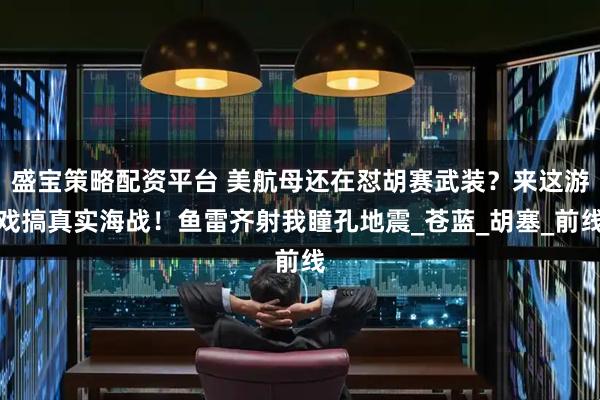 盛宝策略配资平台 美航母还在怼胡赛武装？来这游戏搞真实海战！鱼雷齐射我瞳孔地震_苍蓝_胡塞_前线