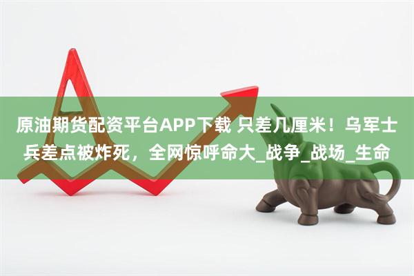 原油期货配资平台APP下载 只差几厘米！乌军士兵差点被炸死，全网惊呼命大_战争_战场_生命