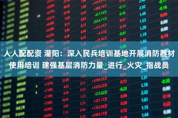 人人配配资 灌阳：深入民兵培训基地开展消防器材使用培训 建强基层消防力量_进行_火灾_指战员