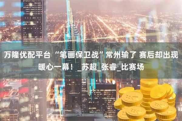 万隆优配平台 “笔画保卫战”常州输了 赛后却出现暖心一幕！_苏超_张睿_比赛场