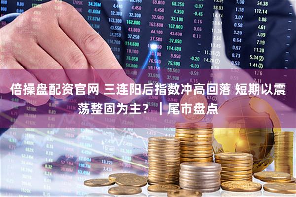 倍操盘配资官网 三连阳后指数冲高回落 短期以震荡整固为主？｜尾市盘点
