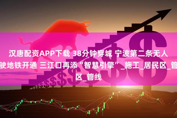 汉唐配资APP下载 38分钟穿城 宁波第二条无人驾驶地铁开通 三江口再添“智慧引擎”_施工_居民区_管线