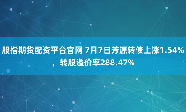 股指期货配资平台官网 7月7日芳源转债上涨1.54%，转股溢价率288.47%