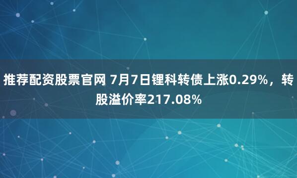 推荐配资股票官网 7月7日锂科转债上涨0.29%，转股溢价率217.08%