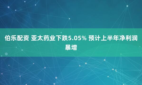 伯乐配资 亚太药业下跌5.05% 预计上半年净利润暴增