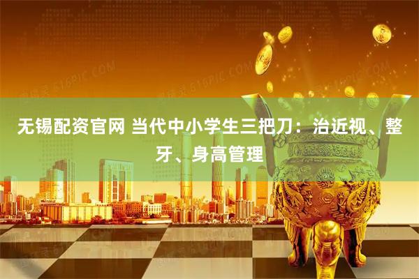 无锡配资官网 当代中小学生三把刀：治近视、整牙、身高管理