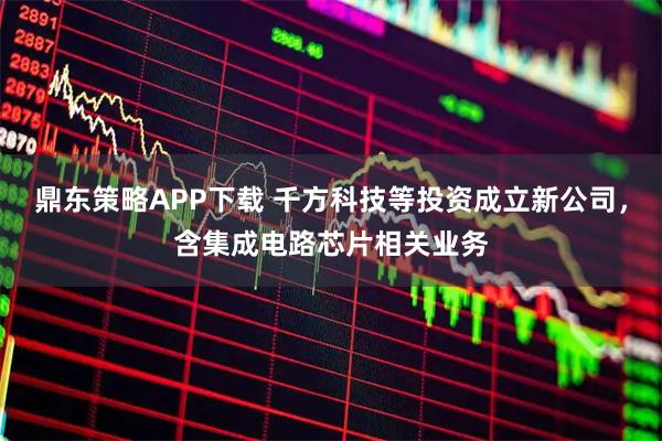 鼎东策略APP下载 千方科技等投资成立新公司，含集成电路芯片相关业务