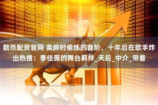 数币配资官网 卖房时偷练的音阶，十年后在歌手炸出热搜：李佳薇的舞台羁绊_天后_中介_带着