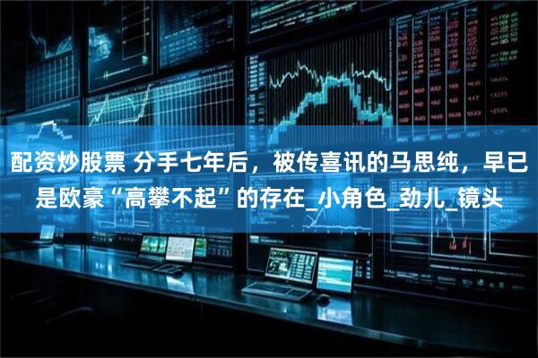 配资炒股票 分手七年后，被传喜讯的马思纯，早已是欧豪“高攀不起”的存在_小角色_劲儿_镜头