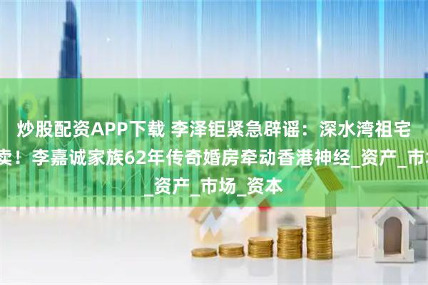 炒股配资APP下载 李泽钜紧急辟谣：深水湾祖宅绝不售卖！李嘉诚家族62年传奇婚房牵动香港神经_资产_市场_资本