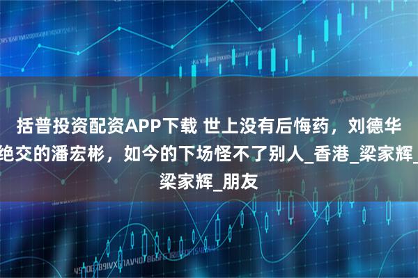 括普投资配资APP下载 世上没有后悔药，刘德华唯一绝交的潘宏彬，如今的下场怪不了别人_香港_梁家辉_朋友