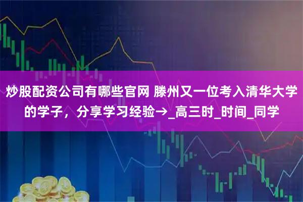炒股配资公司有哪些官网 滕州又一位考入清华大学的学子，分享学习经验→_高三时_时间_同学