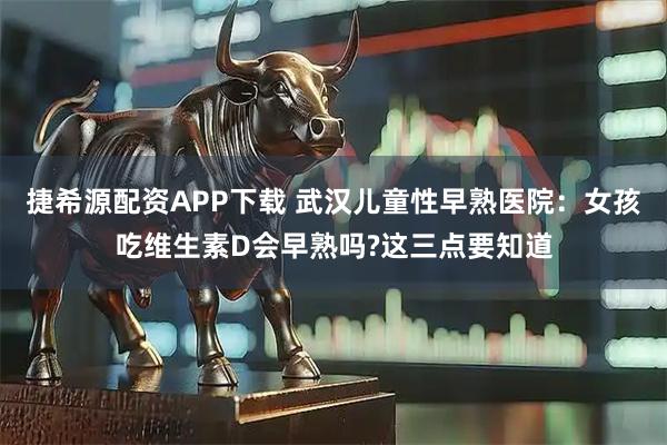 捷希源配资APP下载 武汉儿童性早熟医院：女孩吃维生素D会早熟吗?这三点要知道