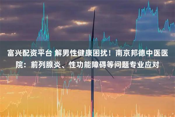 富兴配资平台 解男性健康困扰！南京邦德中医医院：前列腺炎、性功能障碍等问题专业应对