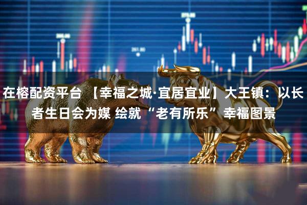 在榕配资平台 【幸福之城·宜居宜业】大王镇：以长者生日会为媒 绘就 “老有所乐” 幸福图景
