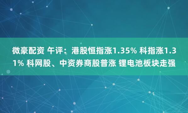 微豪配资 午评：港股恒指涨1.35% 科指涨1.31% 科网股、中资券商股普涨 锂电池板块走强
