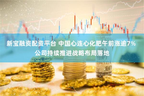 新宝融资配资平台 中国心连心化肥午前涨逾7% 公司持续推进战略布局落地