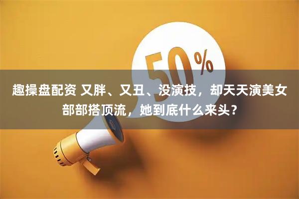 趣操盘配资 又胖、又丑、没演技，却天天演美女部部搭顶流，她到底什么来头？