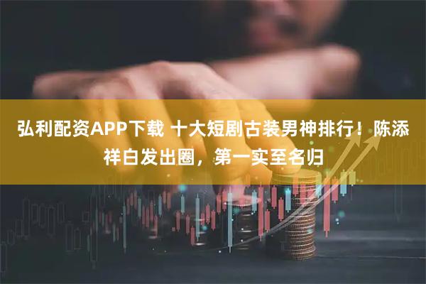弘利配资APP下载 十大短剧古装男神排行！陈添祥白发出圈，第一实至名归