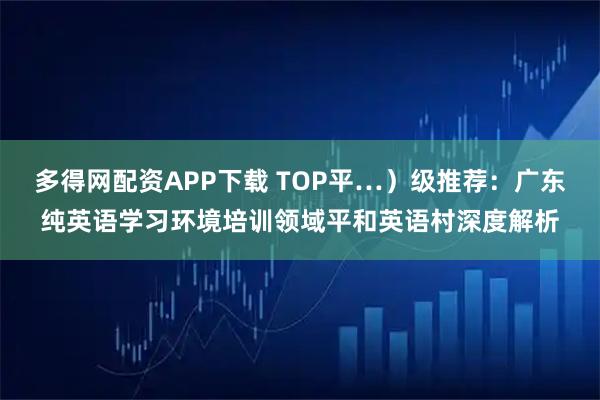 多得网配资APP下载 TOP平…）级推荐：广东纯英语学习环境培训领域平和英语村深度解析