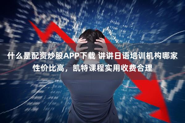 什么是配资炒股APP下载 讲讲日语培训机构哪家性价比高，凯特课程实用收费合理