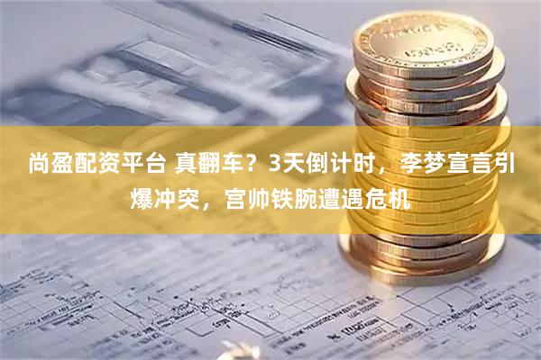 尚盈配资平台 真翻车？3天倒计时，李梦宣言引爆冲突，宫帅铁腕遭遇危机