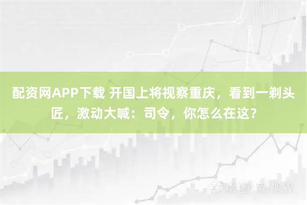 配资网APP下载 开国上将视察重庆，看到一剃头匠，激动大喊：司令，你怎么在这？
