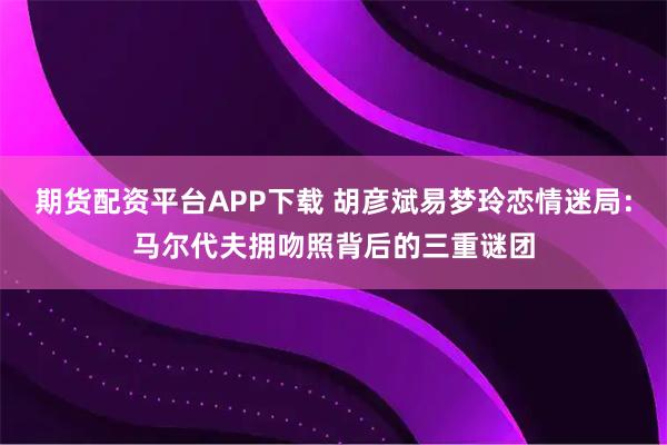 期货配资平台APP下载 胡彦斌易梦玲恋情迷局：马尔代夫拥吻照背后的三重谜团