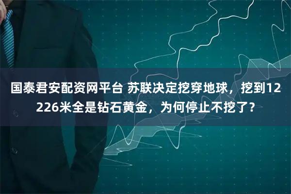 国泰君安配资网平台 苏联决定挖穿地球，挖到12226米全是钻石黄金，为何停止不挖了？