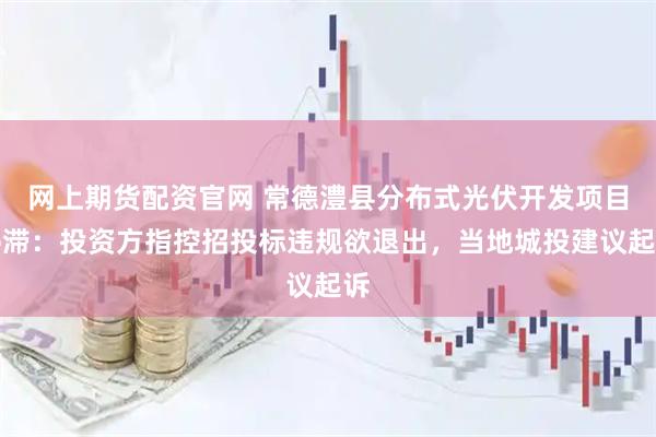 网上期货配资官网 常德澧县分布式光伏开发项目停滞：投资方指控招投标违规欲退出，当地城投建议起诉