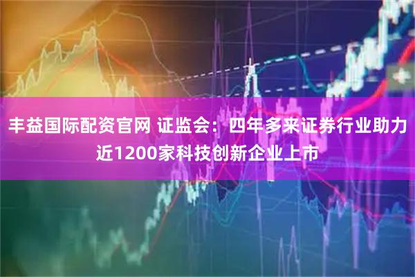 丰益国际配资官网 证监会：四年多来证券行业助力近1200家科技创新企业上市