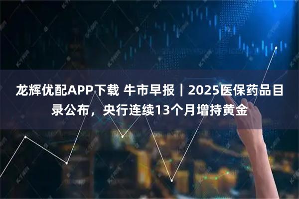 龙辉优配APP下载 牛市早报｜2025医保药品目录公布，央行连续13个月增持黄金