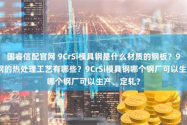 国睿信配官网 9CrSi模具钢是什么材质的钢板？9CrSi模具钢的热处理工艺有哪些？9CrSi模具钢哪个钢厂可以生产、定轧？