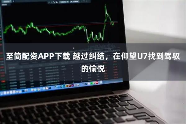 至简配资APP下载 越过纠结，在仰望U7找到驾驭的愉悦