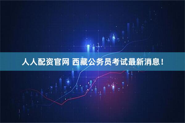 人人配资官网 西藏公务员考试最新消息！