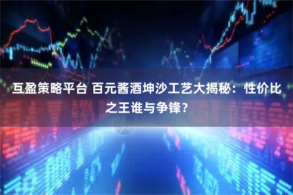 互盈策略平台 百元酱酒坤沙工艺大揭秘：性价比之王谁与争锋？