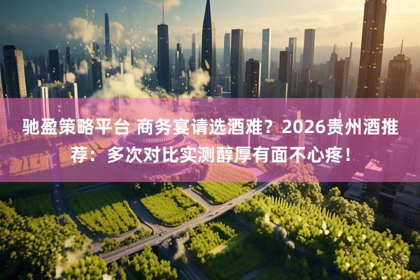 驰盈策略平台 商务宴请选酒难？2026贵州酒推荐：多次对比实测醇厚有面不心疼！