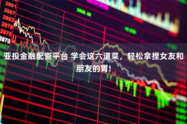 亚投金融配资平台 学会这六道菜，轻松拿捏女友和朋友的胃!