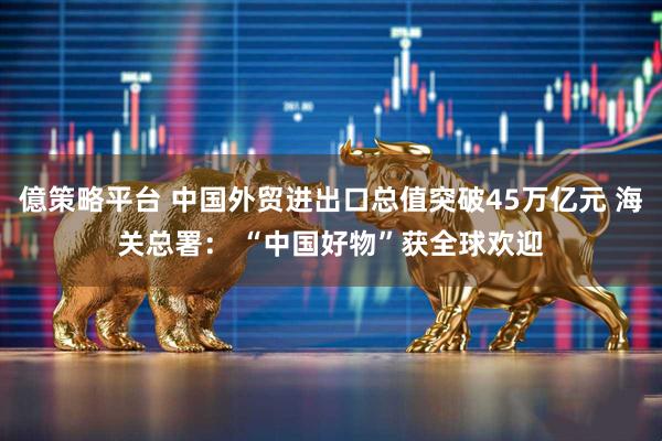 億策略平台 中国外贸进出口总值突破45万亿元 海关总署： “中国好物”获全球欢迎