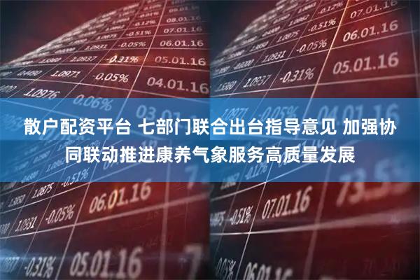 散户配资平台 七部门联合出台指导意见 加强协同联动推进康养气象服务高质量发展