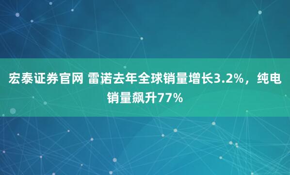 宏泰证券官网 雷诺去年全球销量增长3.2%，纯电销量飙升77%