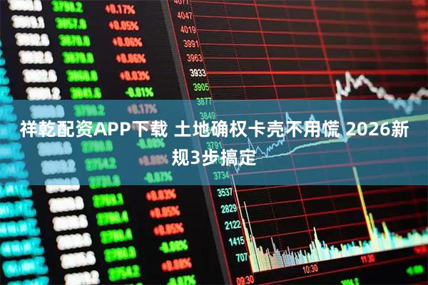 祥乾配资APP下载 土地确权卡壳不用慌 2026新规3步搞定