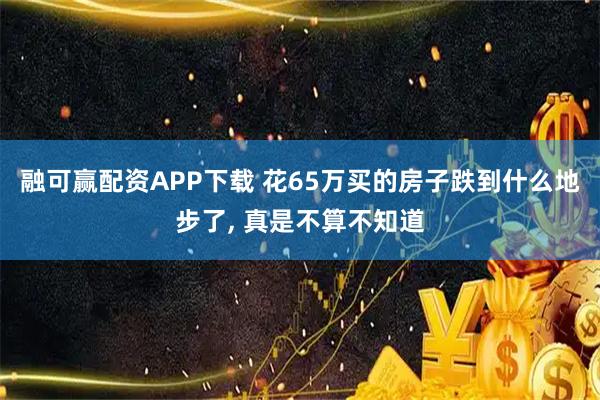 融可赢配资APP下载 花65万买的房子跌到什么地步了, 真是不算不知道
