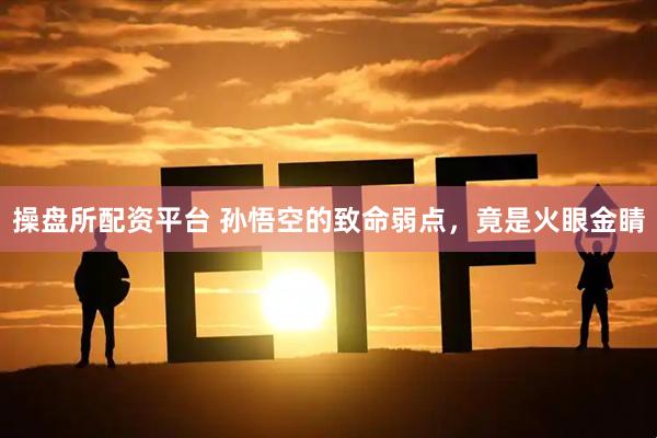 操盘所配资平台 孙悟空的致命弱点，竟是火眼金睛