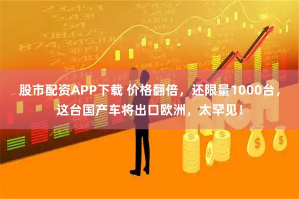 股市配资APP下载 价格翻倍，还限量1000台，这台国产车将出口欧洲，太罕见！